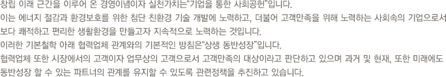 창립 이래 근간을 이루어 온 경영이념이자 실천가치는“기업을 통한 사회공헌”입니다.
이는 에너지 절감과 환경보호를 위한 첨단 친환경 기술 개발에 노력하고, 더불어 고객만족을 위해 노력하는 사회속의 기업으로서 보다 쾌적하고 편리한 생활환경을 만들고자 지속적으로 노력하는 것입니다. 이러한 기본철학 아래 협력업체 관계와의 기본적인 방침은“상생 동반성장”입니다. 협력업체 또한 시장에서의 고객이자 업무상의 고객으로서 고객만족의 대상이라고 판단하고 있으며 과거 및 현재, 또한 미래에도 동반성장 할 수 있는 파트너의 관계를 유지할 수 있도록 관련정책을 추진하고 있습니다.
